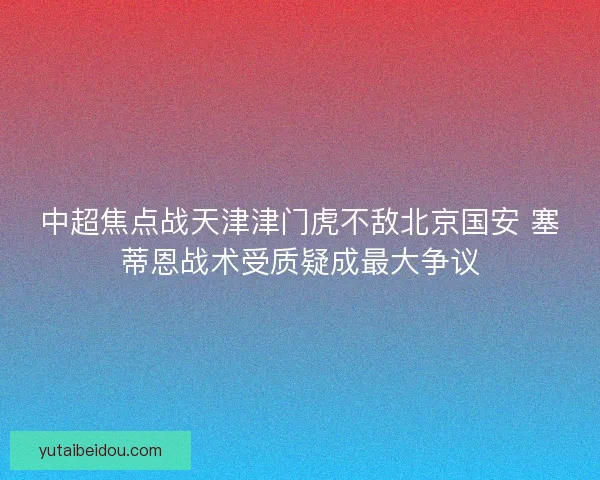 中超焦点战天津津门虎不敌北京国安 塞蒂恩战术受质疑成最大争议