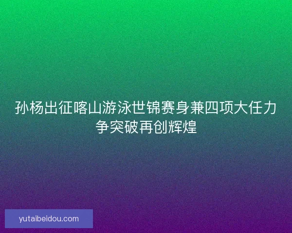 孙杨出征喀山游泳世锦赛身兼四项大任力争突破再创辉煌