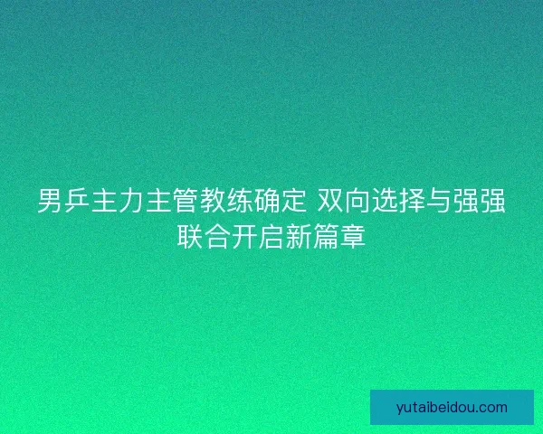 男乒主力主管教练确定 双向选择与强强联合开启新篇章