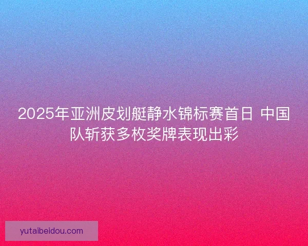 2025年亚洲皮划艇静水锦标赛首日 中国队斩获多枚奖牌表现出彩
