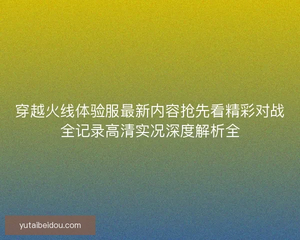 穿越火线体验服最新内容抢先看精彩对战全记录高清实况深度解析全