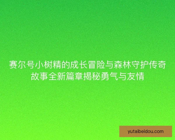 赛尔号小树精的成长冒险与森林守护传奇故事全新篇章揭秘勇气与友情