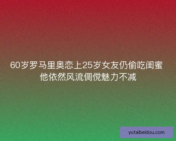60岁罗马里奥恋上25岁女友仍偷吃闺蜜 他依然风流倜傥魅力不减