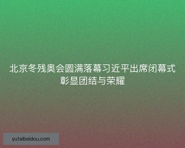 北京冬残奥会圆满落幕习近平出席闭幕式彰显团结与荣耀