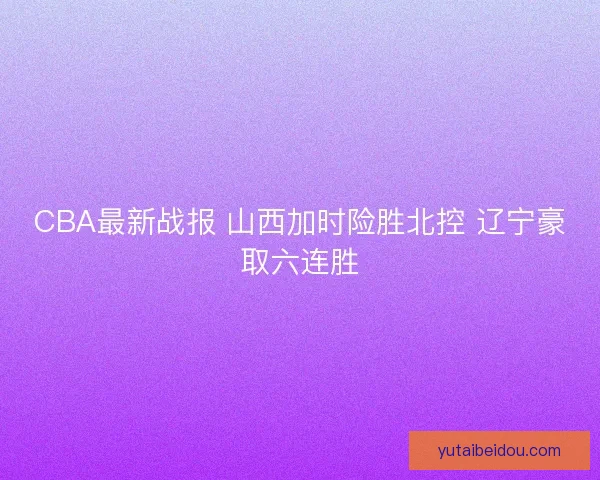 CBA最新战报 山西加时险胜北控 辽宁豪取六连胜