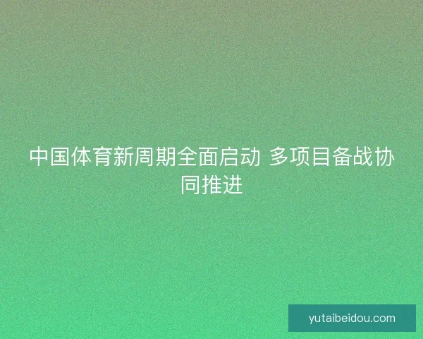 中国体育新周期全面启动 多项目备战协同推进