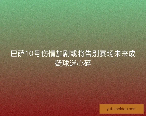 巴萨10号伤情加剧或将告别赛场未来成疑球迷心碎