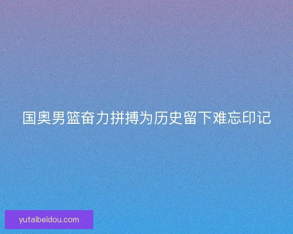 国奥男篮奋力拼搏为历史留下难忘印记